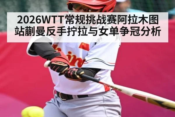 2026WTT常规挑战赛阿拉木图站蒯曼反手拧拉与女单争冠分析